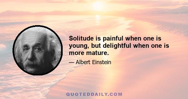 Solitude is painful when one is young, but delightful when one is more mature.