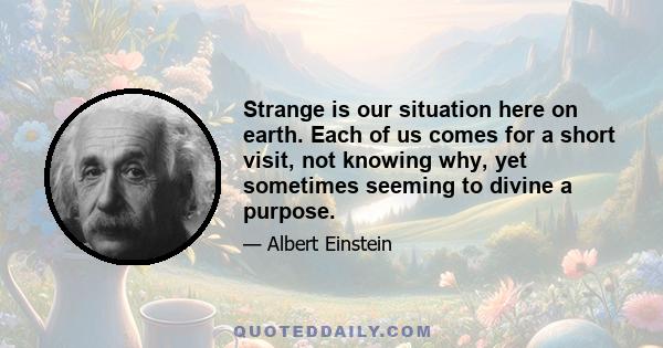 Strange is our situation here on earth. Each of us comes for a short visit, not knowing why, yet sometimes seeming to divine a purpose.