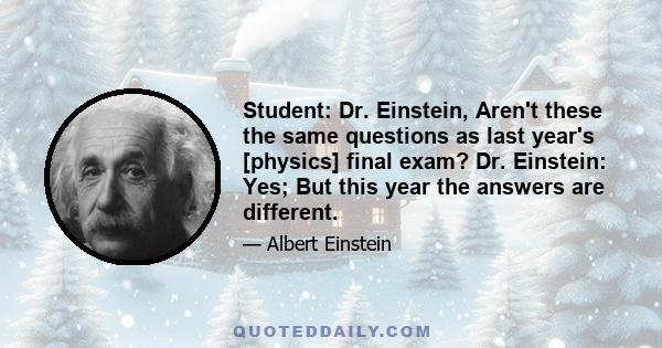 Student: Dr. Einstein, Aren't these the same questions as last year's [physics] final exam? Dr. Einstein: Yes; But this year the answers are different.