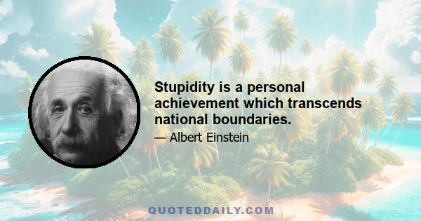 Stupidity is a personal achievement which transcends national boundaries.