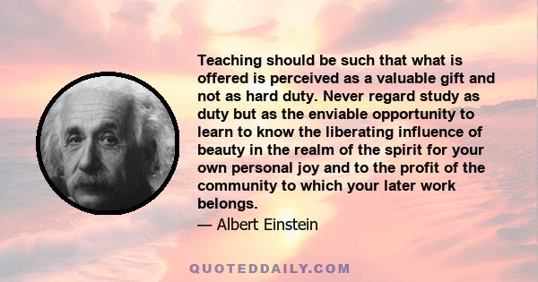 Teaching should be such that what is offered is perceived as a valuable gift and not as hard duty. Never regard study as duty but as the enviable opportunity to learn to know the liberating influence of beauty in the