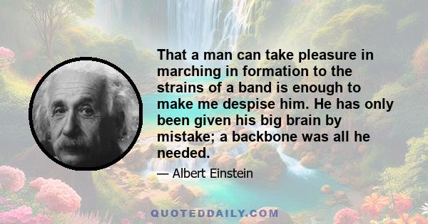 That a man can take pleasure in marching in formation to the strains of a band is enough to make me despise him. He has only been given his big brain by mistake; a backbone was all he needed.