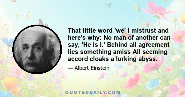 That little word 'we' I mistrust and here's why: No man of another can say, 'He is I.' Behind all agreement lies something amiss All seeming accord cloaks a lurking abyss.