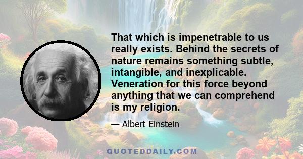 That which is impenetrable to us really exists. Behind the secrets of nature remains something subtle, intangible, and inexplicable. Veneration for this force beyond anything that we can comprehend is my religion.