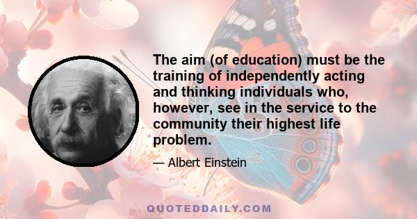 The aim (of education) must be the training of independently acting and thinking individuals who, however, see in the service to the community their highest life problem.