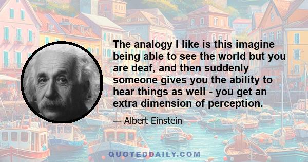 The analogy I like is this imagine being able to see the world but you are deaf, and then suddenly someone gives you the ability to hear things as well - you get an extra dimension of perception.