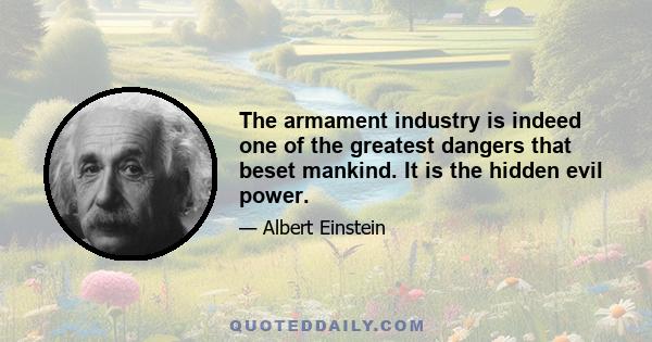 The armament industry is indeed one of the greatest dangers that beset mankind. It is the hidden evil power.