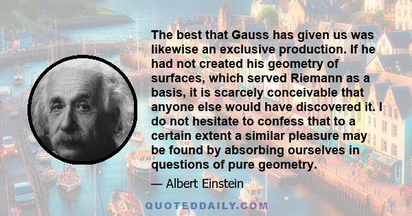 The best that Gauss has given us was likewise an exclusive production. If he had not created his geometry of surfaces, which served Riemann as a basis, it is scarcely conceivable that anyone else would have discovered