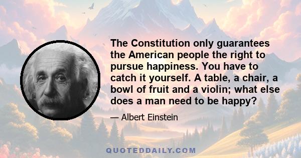 The Constitution only guarantees the American people the right to pursue happiness. You have to catch it yourself. A table, a chair, a bowl of fruit and a violin; what else does a man need to be happy?