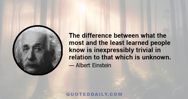 The difference between what the most and the least learned people know is inexpressibly trivial in relation to that which is unknown.