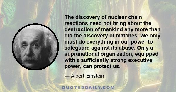 The discovery of nuclear chain reactions need not bring about the destruction of mankind any more than did the discovery of matches. We only must do everything in our power to safeguard against its abuse. Only a