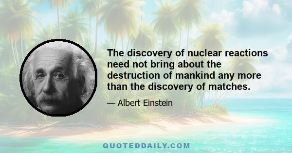 The discovery of nuclear reactions need not bring about the destruction of mankind any more than the discovery of matches.