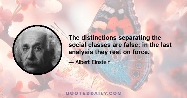 The distinctions separating the social classes are false; in the last analysis they rest on force.