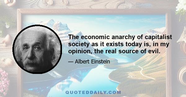 The economic anarchy of capitalist society as it exists today is, in my opinion, the real source of evil.