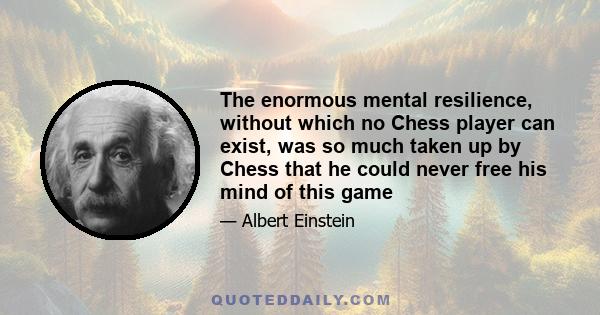 The enormous mental resilience, without which no Chess player can exist, was so much taken up by Chess that he could never free his mind of this game