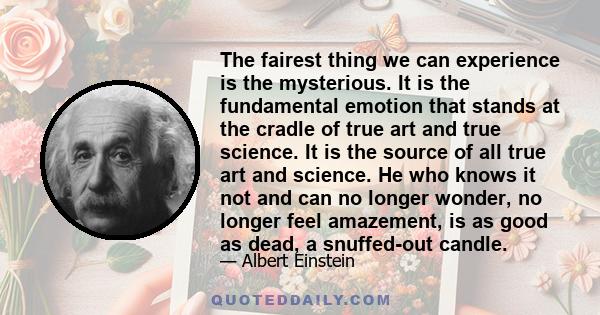 The fairest thing we can experience is the mysterious. It is the fundamental emotion that stands at the cradle of true art and true science. It is the source of all true art and science. He who knows it not and can no