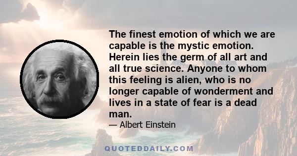 The finest emotion of which we are capable is the mystic emotion. Herein lies the germ of all art and all true science. Anyone to whom this feeling is alien, who is no longer capable of wonderment and lives in a state