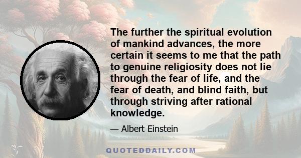 The further the spiritual evolution of mankind advances, the more certain it seems to me that the path to genuine religiosity does not lie through the fear of life, and the fear of death, and blind faith, but through