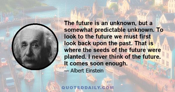 The future is an unknown, but a somewhat predictable unknown. To look to the future we must first look back upon the past. That is where the seeds of the future were planted. I never think of the future. It comes soon