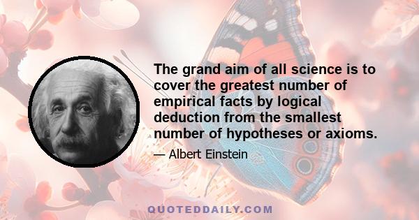 The grand aim of all science is to cover the greatest number of empirical facts by logical deduction from the smallest number of hypotheses or axioms.