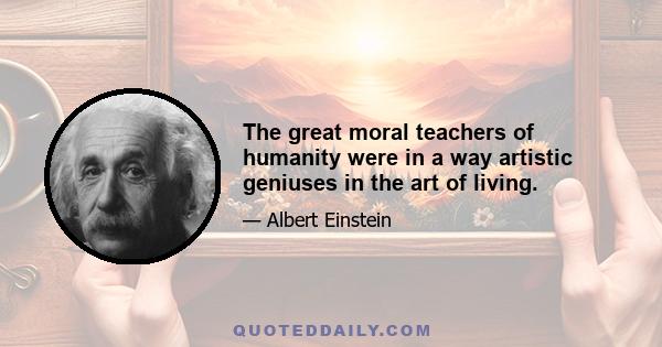 The great moral teachers of humanity were in a way artistic geniuses in the art of living.