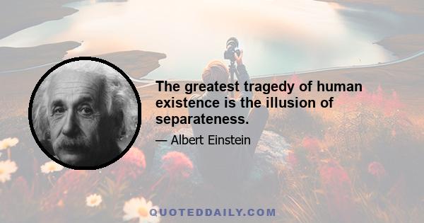 The greatest tragedy of human existence is the illusion of separateness.