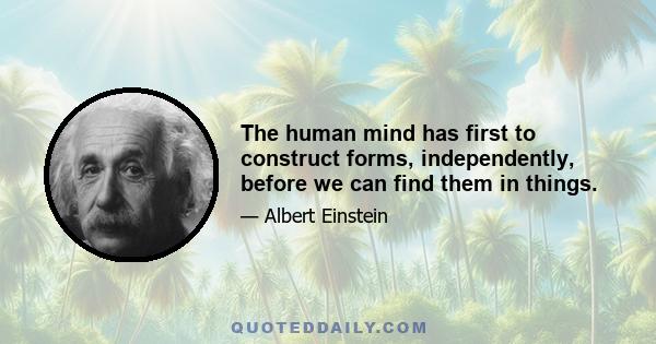 The human mind has first to construct forms, independently, before we can find them in things.