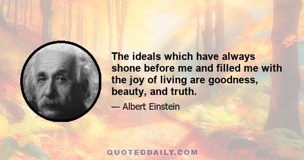 The ideals which have always shone before me and filled me with the joy of living are goodness, beauty, and truth. To make a goal of comfort or happiness has never appealed to me; a system of ethics built on this basis