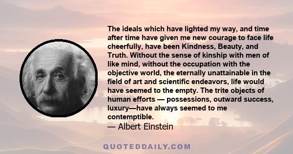 The ideals which have lighted my way, and time after time have given me new courage to face life cheerfully, have been Kindness, Beauty, and Truth. Without the sense of kinship with men of like mind, without the