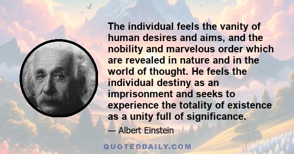 The individual feels the vanity of human desires and aims, and the nobility and marvelous order which are revealed in nature and in the world of thought. He feels the individual destiny as an imprisonment and seeks to