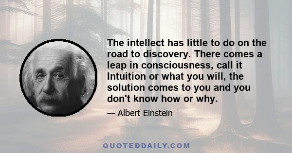 The intellect has little to do on the road to discovery. There comes a leap in consciousness, call it Intuition or what you will, the solution comes to you and you don't know how or why.