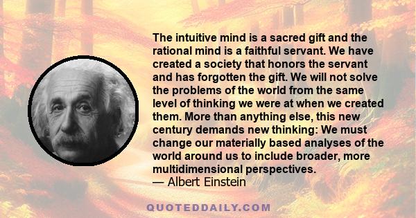 The intuitive mind is a sacred gift and the rational mind is a faithful servant. We have created a society that honors the servant and has forgotten the gift. We will not solve the problems of the world from the same