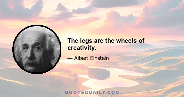 The legs are the wheels of creativity.