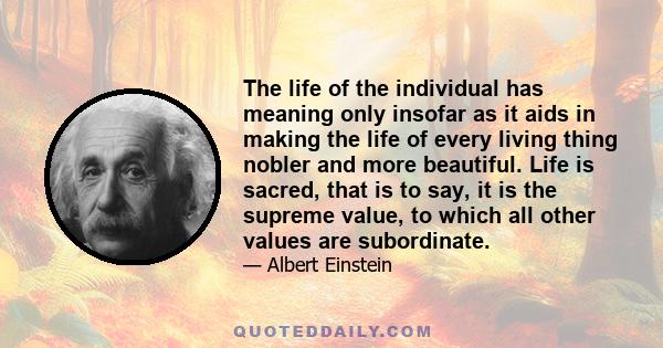 The life of the individual has meaning only insofar as it aids in making the life of every living thing nobler and more beautiful. Life is sacred, that is to say, it is the supreme value, to which all other values are