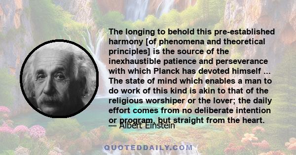 The longing to behold this pre-established harmony [of phenomena and theoretical principles] is the source of the inexhaustible patience and perseverance with which Planck has devoted himself ... The state of mind which 