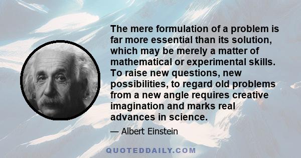 The mere formulation of a problem is far more essential than its solution, which may be merely a matter of mathematical or experimental skills. To raise new questions, new possibilities, to regard old problems from a