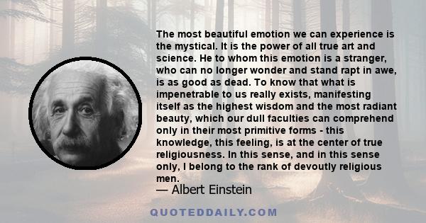 The most beautiful emotion we can experience is the mystical. It is the power of all true art and science. He to whom this emotion is a stranger, who can no longer wonder and stand rapt in awe, is as good as dead. To