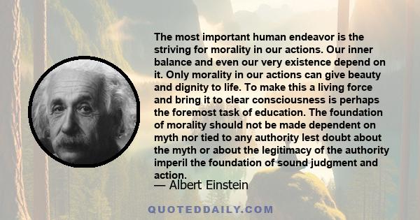 The most important human endeavor is the striving for morality in our actions. Our inner balance and even our very existence depend on it. Only morality in our actions can give beauty and dignity to life.