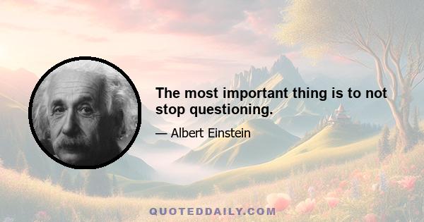 The most important thing is to not stop questioning.