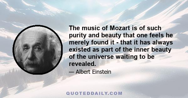 The music of Mozart is of such purity and beauty that one feels he merely found it - that it has always existed as part of the inner beauty of the universe waiting to be revealed.