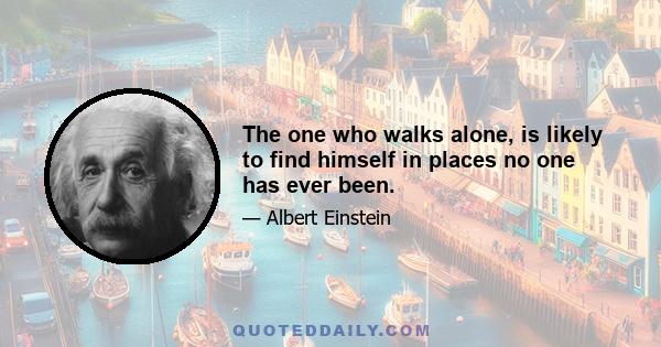 The one who walks alone, is likely to find himself in places no one has ever been.