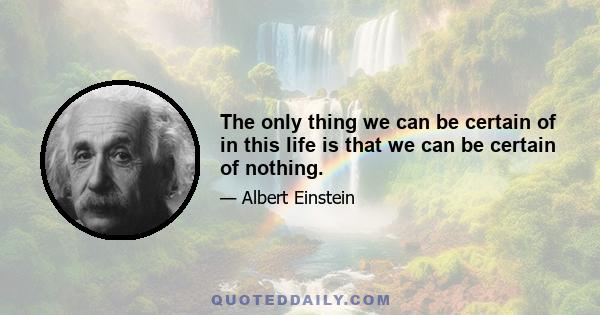 The only thing we can be certain of in this life is that we can be certain of nothing.