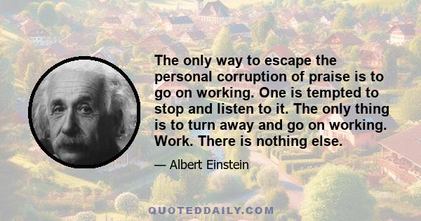 The only way to escape the personal corruption of praise is to go on working. One is tempted to stop and listen to it. The only thing is to turn away and go on working. Work. There is nothing else.