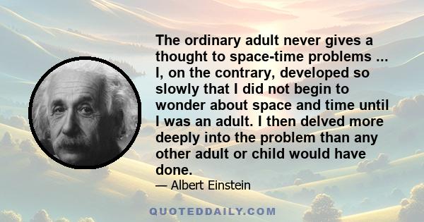 The ordinary adult never gives a thought to space-time problems ... I, on the contrary, developed so slowly that I did not begin to wonder about space and time until I was an adult. I then delved more deeply into the