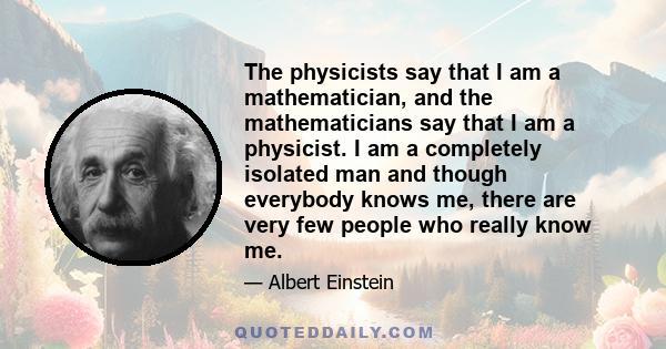 The physicists say that I am a mathematician, and the mathematicians say that I am a physicist. I am a completely isolated man and though everybody knows me, there are very few people who really know me.