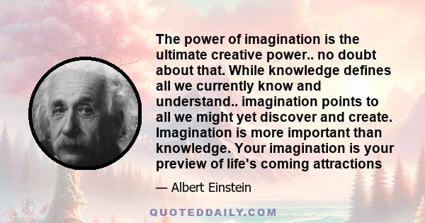 The power of imagination is the ultimate creative power.. no doubt about that. While knowledge defines all we currently know and understand.. imagination points to all we might yet discover and create. Imagination is