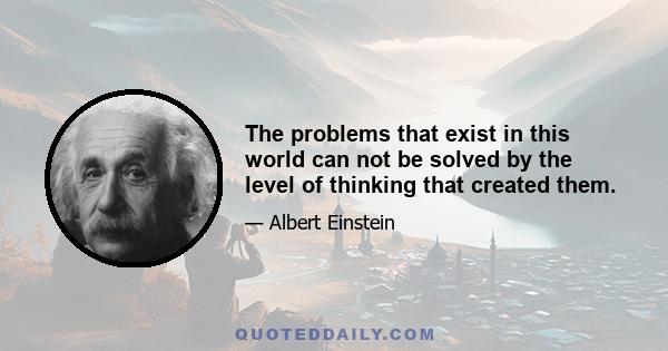 The problems that exist in this world can not be solved by the level of thinking that created them.