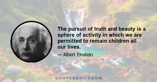 The pursuit of truth and beauty is a sphere of activity in which we are permitted to remain children all our lives.