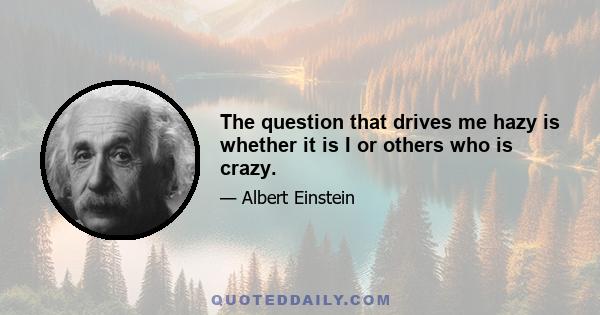 The question that drives me hazy is whether it is I or others who is crazy.