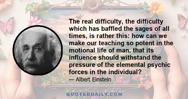 The real difficulty, the difficulty which has baffled the sages of all times, is rather this: how can we make our teaching so potent in the motional life of man, that its influence should withstand the pressure of the